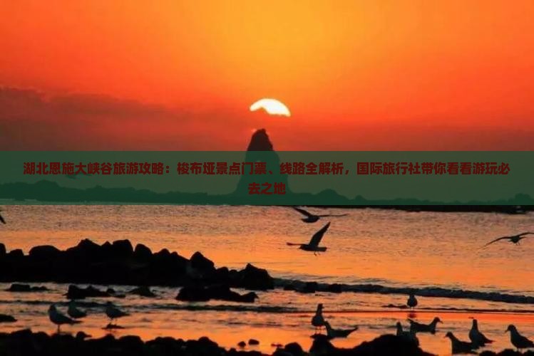 湖北恩施大峡谷旅游攻略：梭布垭景点门票、线路全解析，国际旅行社带你看看游玩必去之地