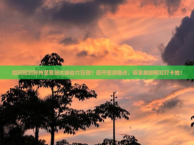 如何规划苏州至恩施大峡谷六日游？避开旅游痛点，探索最新网红打卡地！