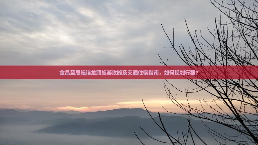 金昌至恩施腾龙洞旅游攻略及交通住宿指南，如何规划行程？