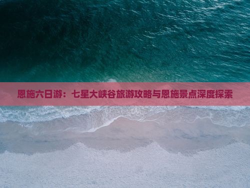 恩施六日游：七星大峡谷旅游攻略与恩施景点深度探索