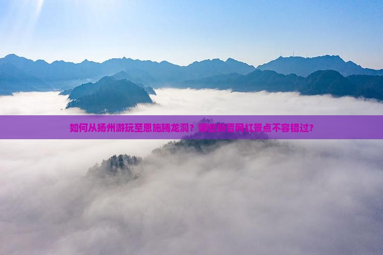 如何从扬州游玩至恩施腾龙洞？哪些新晋网红景点不容错过？