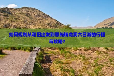 如何规划从和田出发到恩施腾龙洞六日游的行程与攻略？