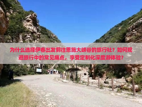 为什么选择伊春出发前往恩施大峡谷的旅行社？如何规避旅行中的常见痛点，享受定制化深度游体验？
