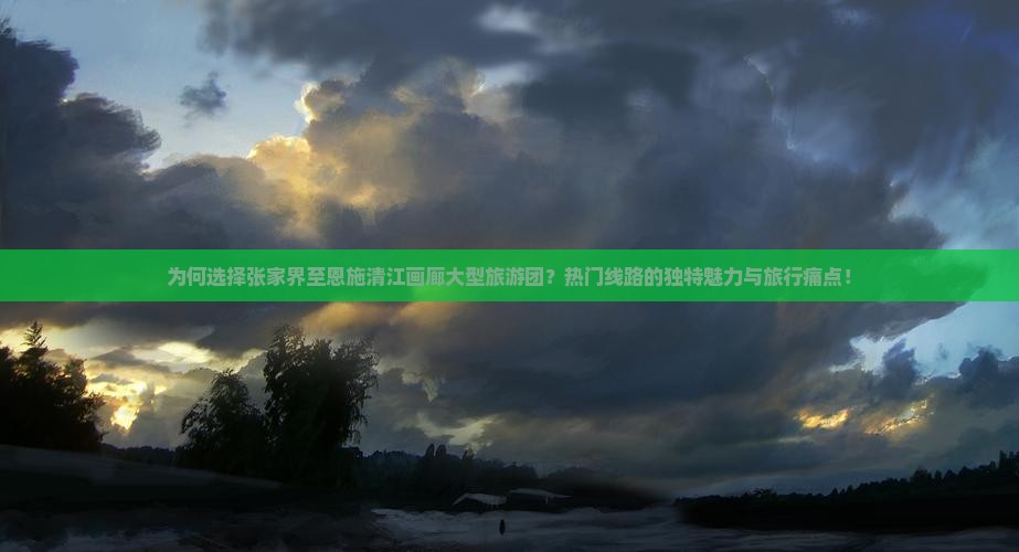为何选择张家界至恩施清江画廊大型旅游团？热门线路的独特魅力与旅行痛点！