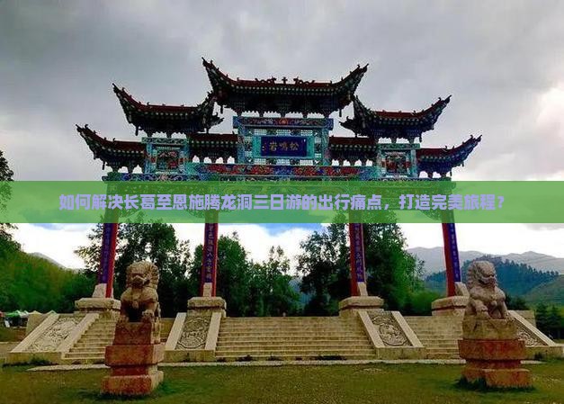 如何解决长葛至恩施腾龙洞三日游的出行痛点，打造完美旅程？
