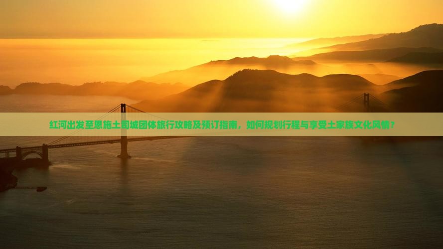 红河出发至恩施土司城团体旅行攻略及预订指南，如何规划行程与享受土家族文化风情？