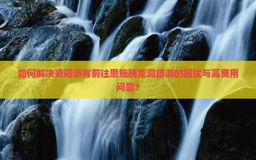 如何解决资阳游客前往恩施腾龙洞旅游的困扰与高费用问题？