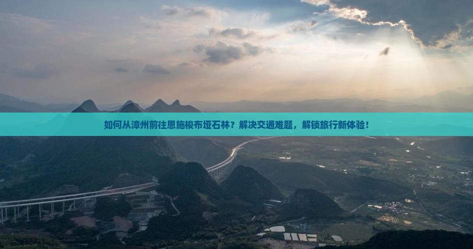 如何从漳州前往恩施梭布垭石林？解决交通难题，解锁旅行新体验！