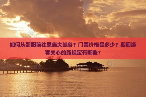 如何从邵阳前往恩施大峡谷？门票价格是多少？期间游客关心的新规定有哪些？