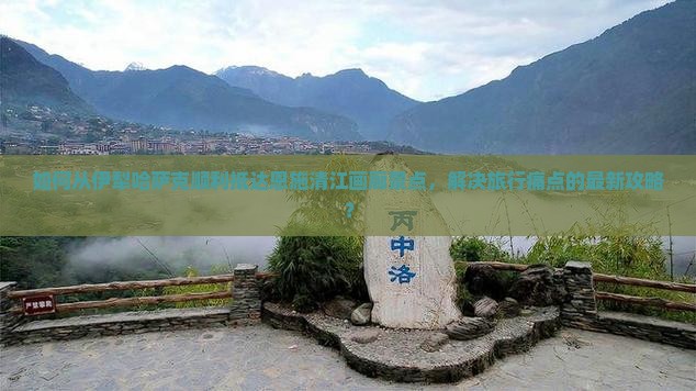 如何从伊犁哈萨克顺利抵达恩施清江画廊景点，解决旅行痛点的最新攻略？