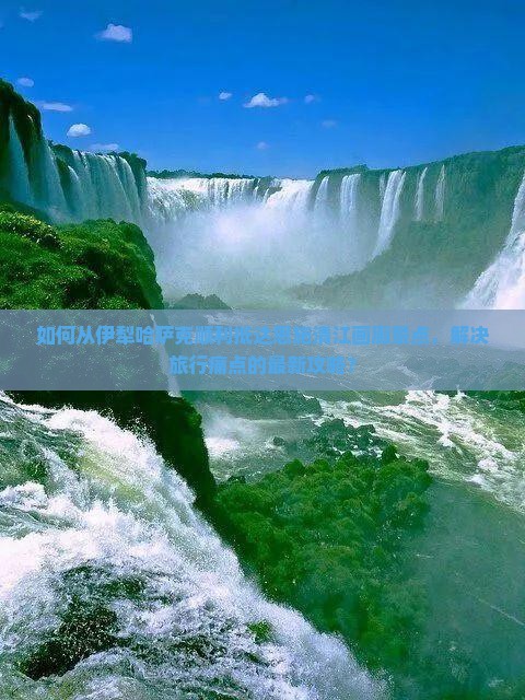 如何从伊犁哈萨克顺利抵达恩施清江画廊景点，解决旅行痛点的最新攻略？