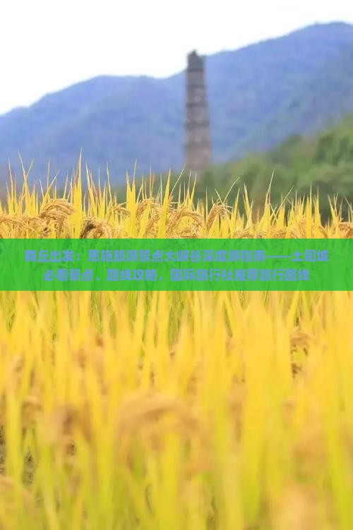 商丘出发：恩施旅游景点大峡谷深度游指南——土司城必看景点、路线攻略，国际旅行社推荐旅行路线