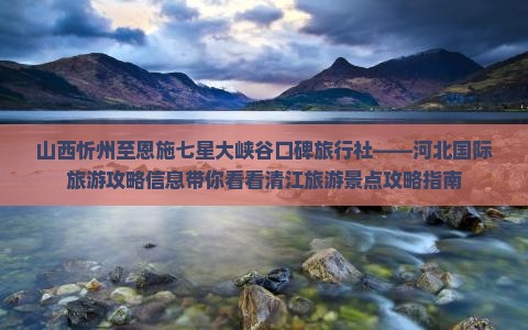 山西忻州至恩施七星大峡谷口碑旅行社——河北国际旅游攻略信息带你看看清江旅游景点攻略指南