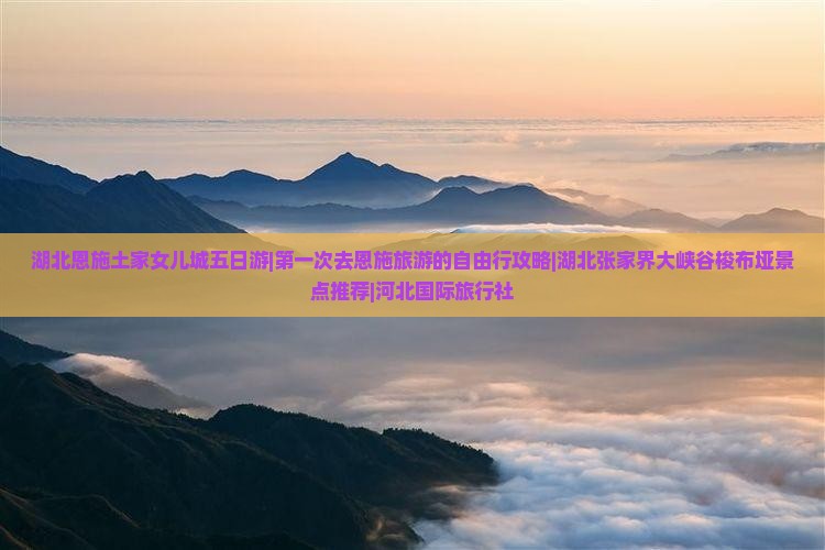湖北恩施土家女儿城五日游|第一次去恩施旅游的自由行攻略|湖北张家界大峡谷梭布垭景点推荐|河北国际旅行社