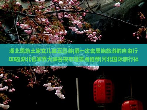湖北恩施土家女儿城五日游|第一次去恩施旅游的自由行攻略|湖北张家界大峡谷梭布垭景点推荐|河北国际旅行社