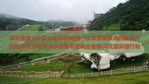 湖北恩施土家女儿城五日游|第一次去恩施旅游的自由行攻略|湖北张家界大峡谷梭布垭景点推荐|河北国际旅行社