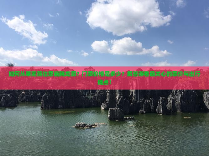 如何从莱芜前往恩施腾龙洞？门票价格是多少？解答游客最关心的票价与出行痛点！