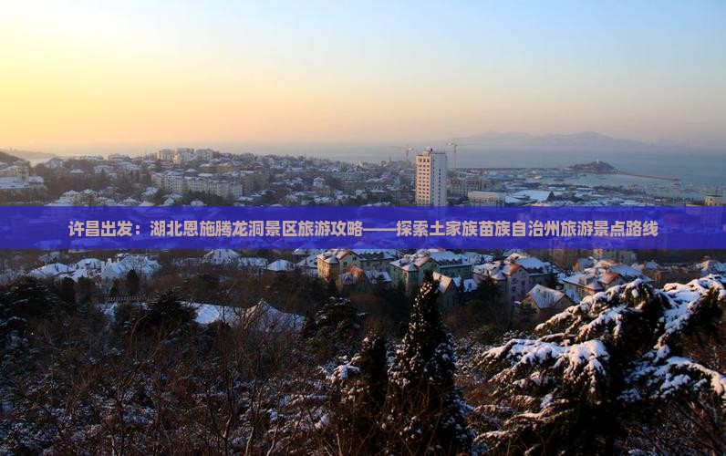 许昌出发：湖北恩施腾龙洞景区旅游攻略——探索土家族苗族自治州旅游景点路线