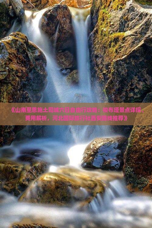 《山南至恩施土司城六日自由行攻略：梭布垭景点详探、费用解析，河北国际旅行社西安路线推荐》