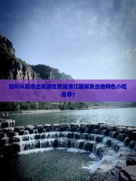 如何从阳泉出发游览恩施清江画廊及当地特色小吃推荐？