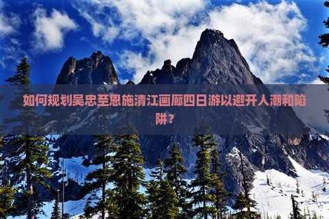 如何规划吴忠至恩施清江画廊四日游以避开人潮和陷阱？