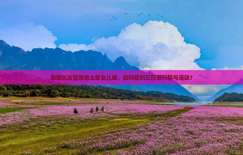 邯郸出发至恩施土家女儿城,如何规划三日游行程与活动? 邯郸出发至恩施土家女儿城,如何规划三日游行程与活动?