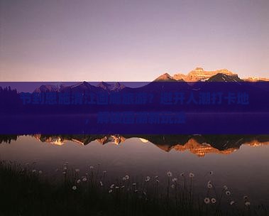 节到恩施清江画廊旅游？避开人潮打卡地，解锁国潮新玩法