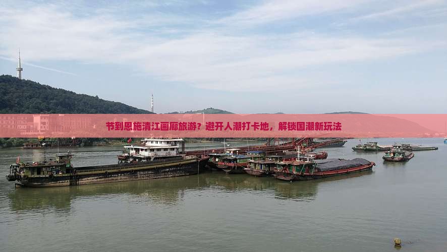 节到恩施清江画廊旅游？避开人潮打卡地，解锁国潮新玩法