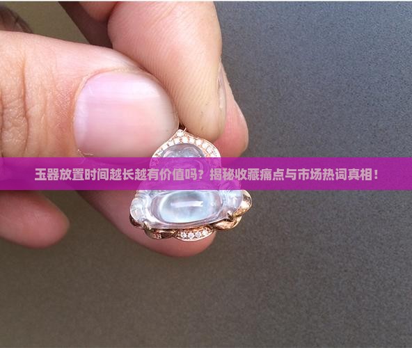 玉器放置时间越长越有价值吗？揭秘收藏痛点与市场热词真相！