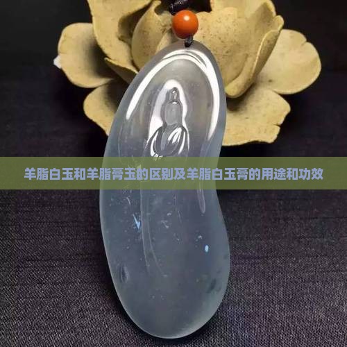 羊脂白玉和羊脂膏玉的区别及羊脂白玉膏的用途和功效