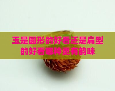 玉是圆形的好看还是扁型的好看哪种更有韵味