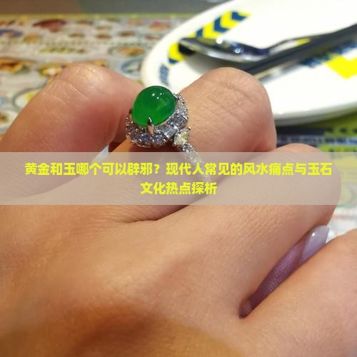 黄金和玉哪个可以辟邪？现代人常见的风水痛点与玉石文化热点探析