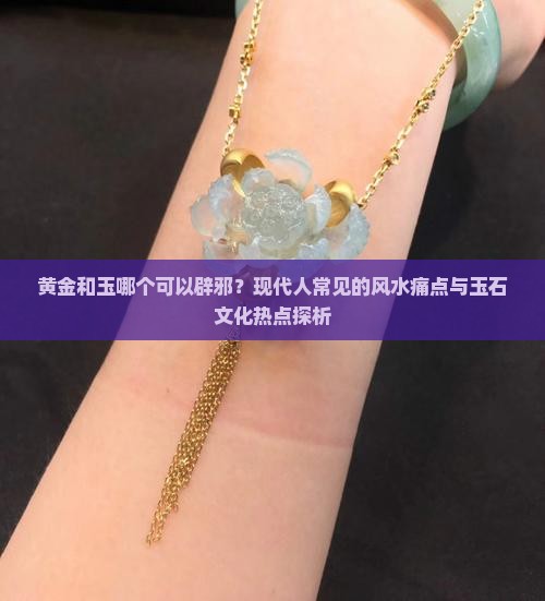 黄金和玉哪个可以辟邪？现代人常见的风水痛点与玉石文化热点探析