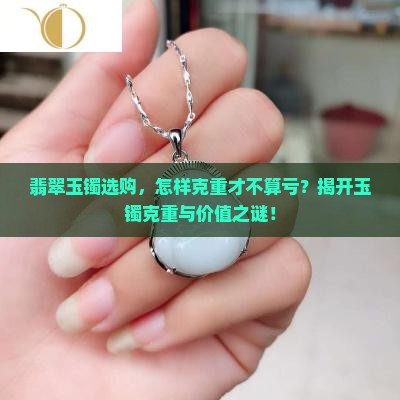 翡翠玉镯选购，怎样克重才不算亏？揭开玉镯克重与价值之谜！
