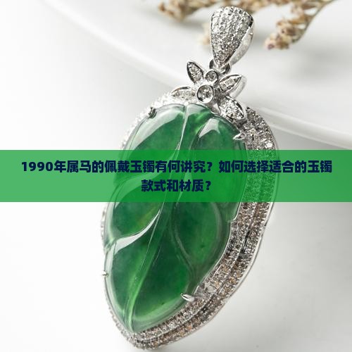 1990年属马的佩戴玉镯有何讲究？如何选择适合的玉镯款式和材质？
