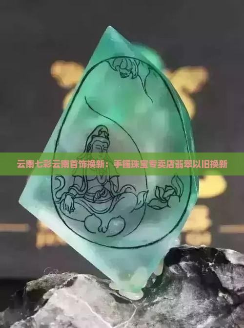 云南七彩云南首饰换新：手镯珠宝专卖店翡翠以旧换新