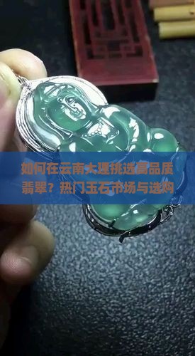 如何在云南大理挑选高品质翡翠？热门玉石市场与选购痛点解析