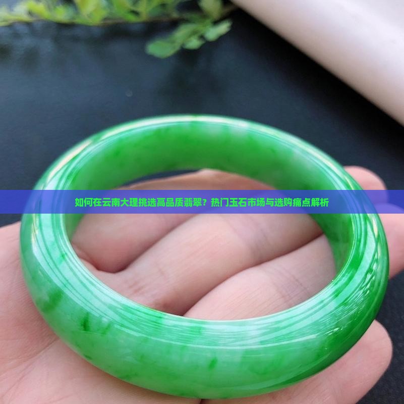 如何在云南大理挑选高品质翡翠？热门玉石市场与选购痛点解析