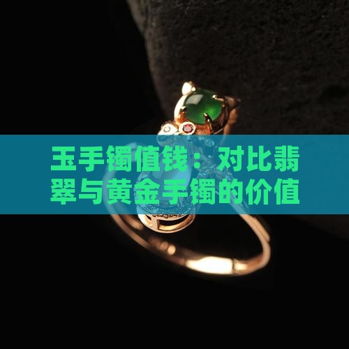 玉手镯值钱：对比翡翠与黄金手镯的价值差异