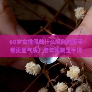 60岁女性佩戴什么颜色的玉手镯更显气质？老年佩戴玉手镯有哪些颜色选择和搭配建议？