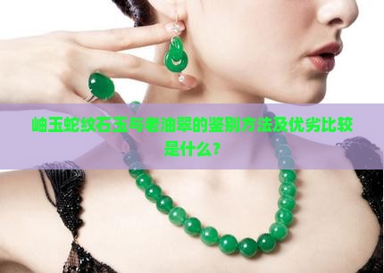 岫玉蛇纹石玉与老油翠的鉴别方法及优劣比较是什么？