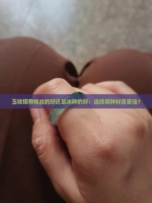 玉收镯带棉丝的好还是冰种的好：选择哪种材质更佳？