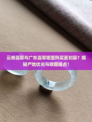 云南翡翠与广东翡翠哪里购买更划算？揭秘产地优劣与收藏痛点！