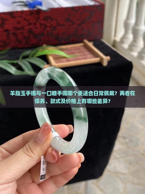 羊脂玉手镯与一口糖手镯哪个更适合日常佩戴？两者在保养、款式及价格上有哪些差异？
