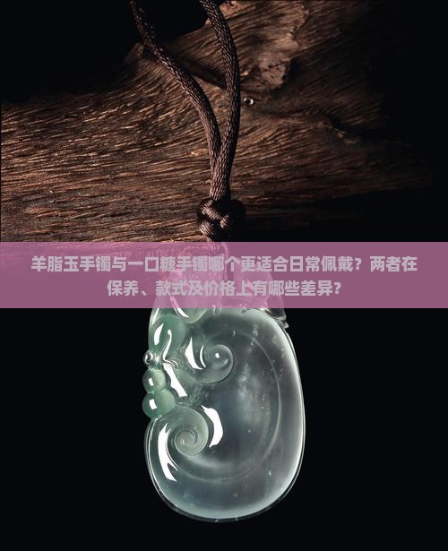 羊脂玉手镯与一口糖手镯哪个更适合日常佩戴？两者在保养、款式及价格上有哪些差异？