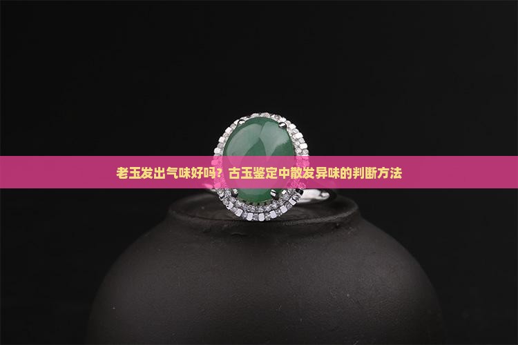 老玉发出气味好吗？古玉鉴定中散发异味的判断方法