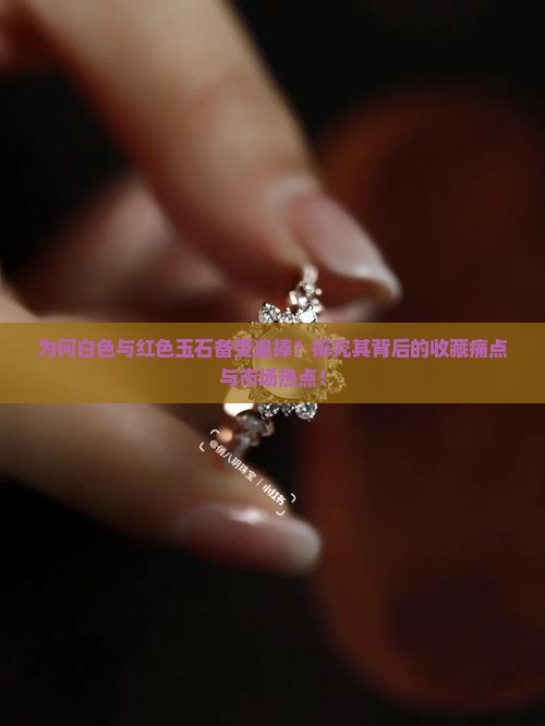 为何白色与红色玉石备受追捧？探究其背后的收藏痛点与市场热点！