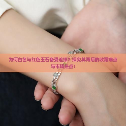 为何白色与红色玉石备受追捧？探究其背后的收藏痛点与市场热点！