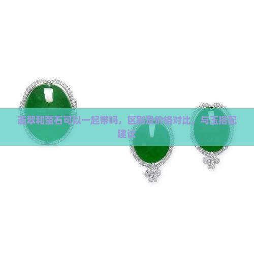 翡翠和萤石可以一起带吗，区别及价格对比，与玉搭配建议