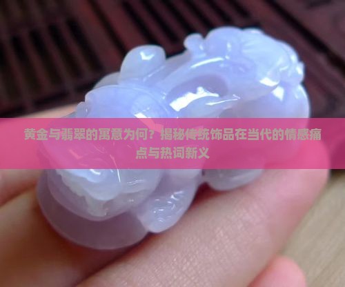黄金与翡翠的寓意为何？揭秘传统饰品在当代的情感痛点与热词新义